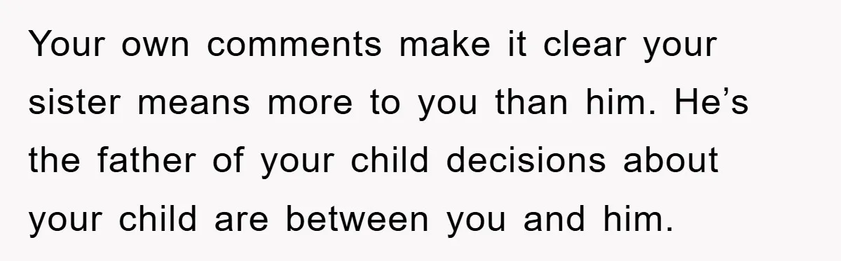 Your own comments make it clear your sister means more to you than him. He’s the father of your child decisions about your child are between you and him.