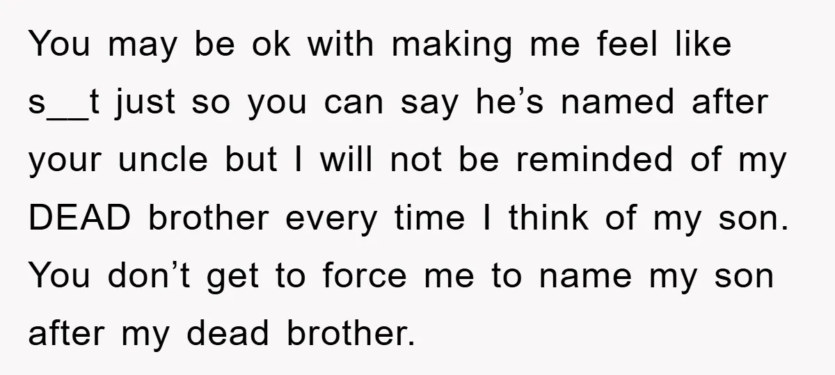 You may be ok with making me feel like s__t just so you can say he’s named after your uncle but I will not be reminded of my DEAD brother...
