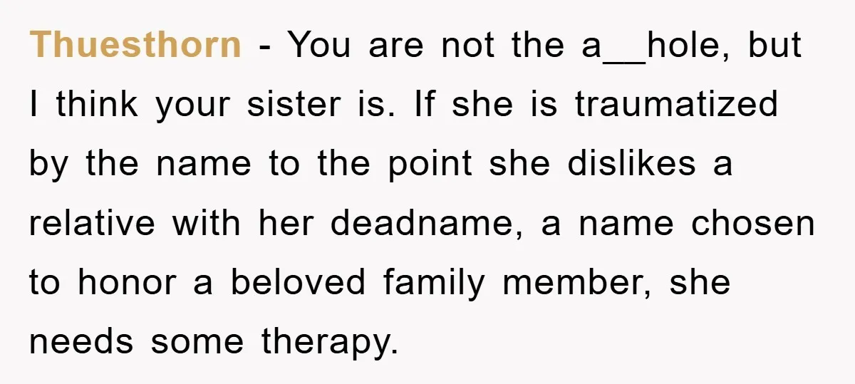 Thuesthorn − You are not the a__hole, but I think your sister is. If she is traumatized by the name to the point she dislikes a relative with her deadname,...
