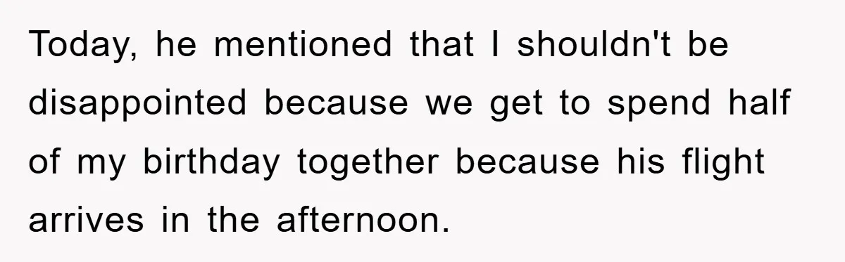 Today, he mentioned that I shouldn't be disappointed because we get to spend half of my birthday together because his flight arrives in the afternoon.