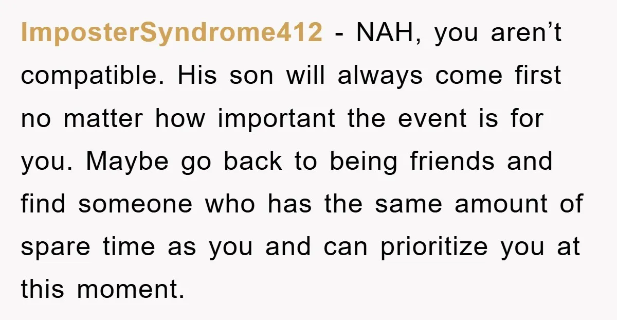 ImposterSyndrome412 − NAH, you aren’t compatible. His son will always come first no matter how important the event is for you. Maybe go back to being friends and find someone...