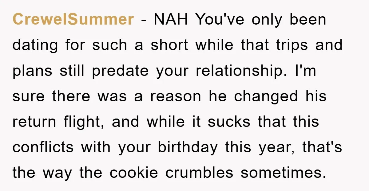 CrewelSummer − NAH You've only been dating for such a short while that trips and plans still predate your relationship. I'm sure there was a reason he changed his return...