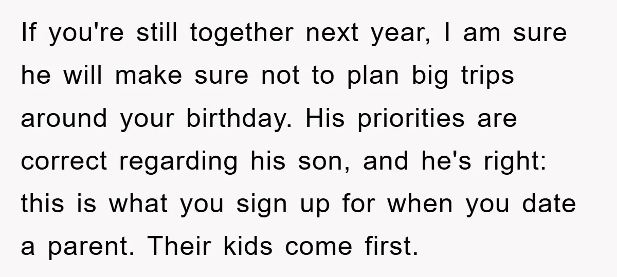 If you're still together next year, I am sure he will make sure not to plan big trips around your birthday. His priorities are correct regarding his son, and he's...