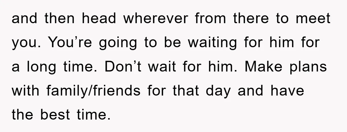 and then head wherever from there to meet you. You’re going to be waiting for him for a long time. Don’t wait for him. Make plans with family/friends for that...