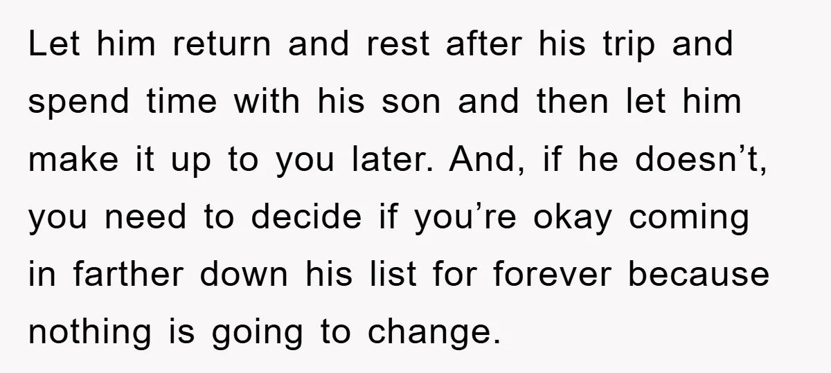Let him return and rest after his trip and spend time with his son and then let him make it up to you later. And, if he doesn’t, you need...
