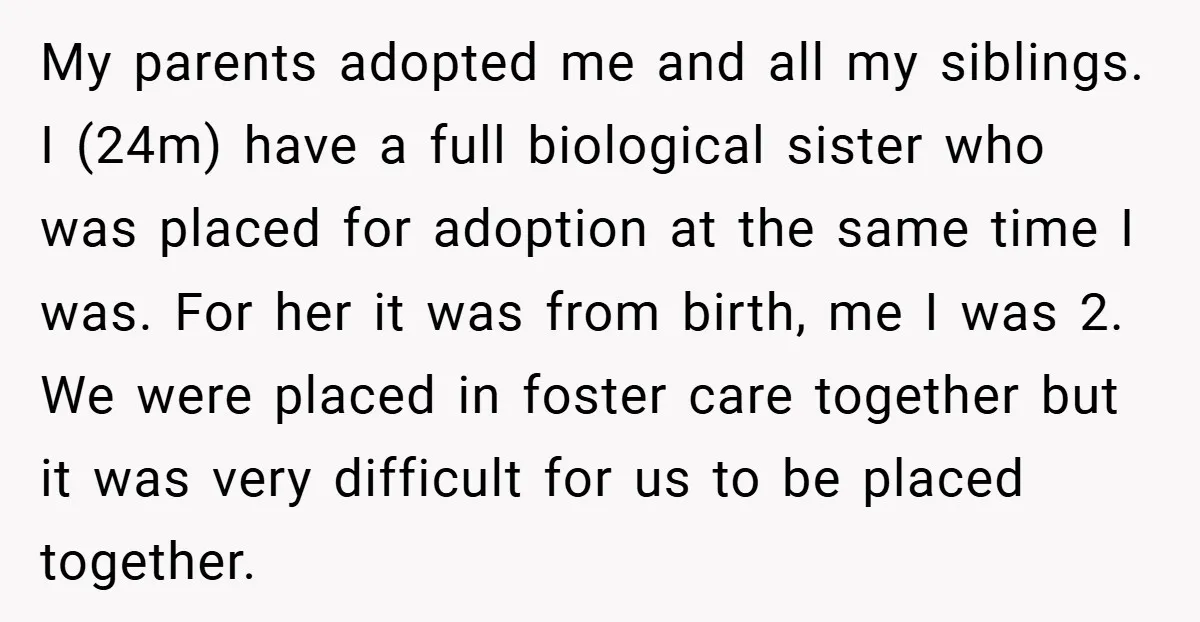 My parents adopted me and all my siblings. I (24m) have a full biological sister who was placed for adoption at the same time I was. For her it was...