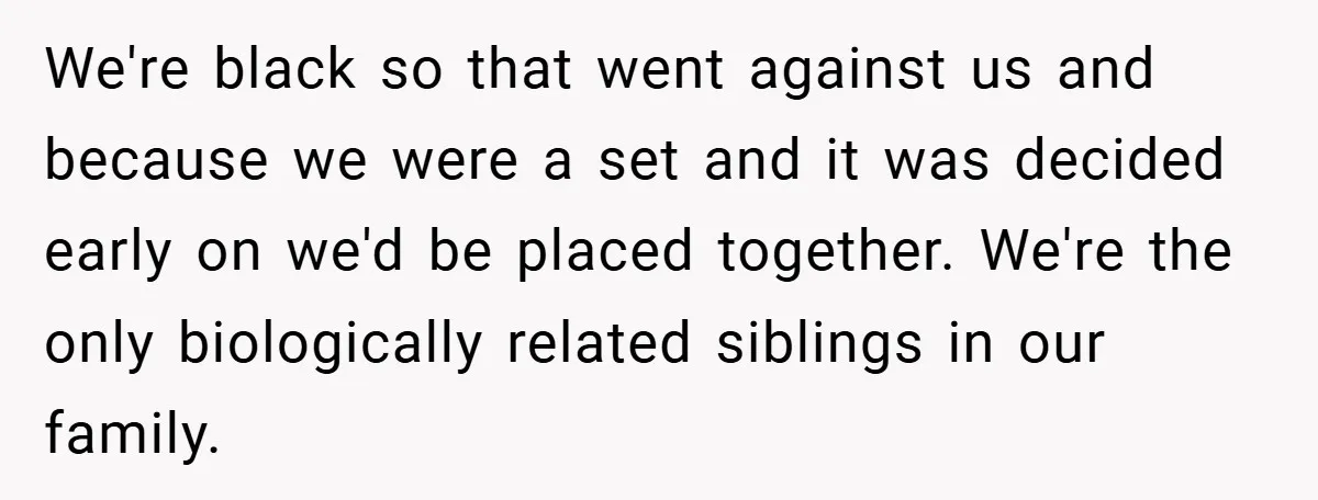 We're black so that went against us and because we were a set and it was decided early on we'd be placed together. We're the only biologically related siblings in...