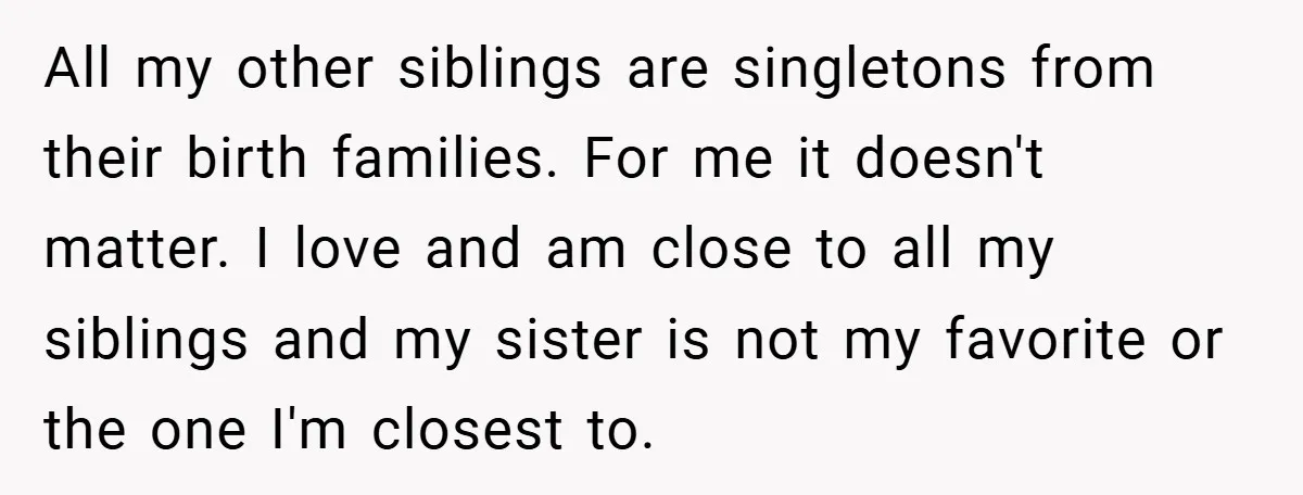 All my other siblings are singletons from their birth families. For me it doesn't matter. I love and am close to all my siblings and my sister is not my...