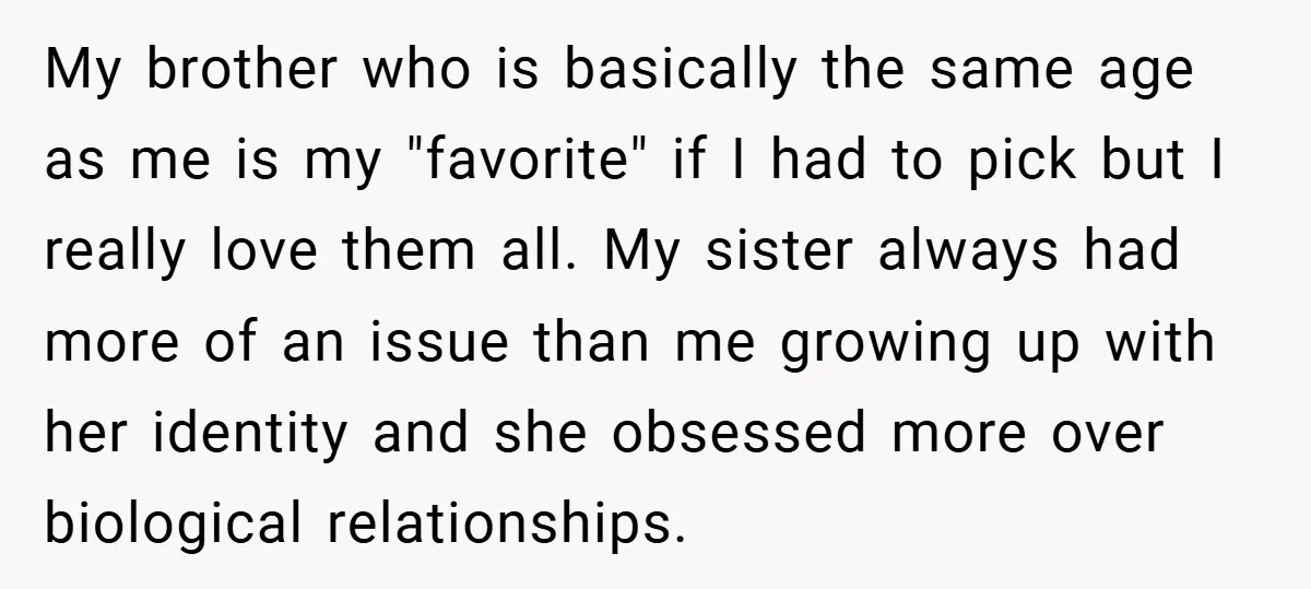 My brother who is basically the same age as me is my "favorite" if I had to pick but I really love them all. My sister always had more of...