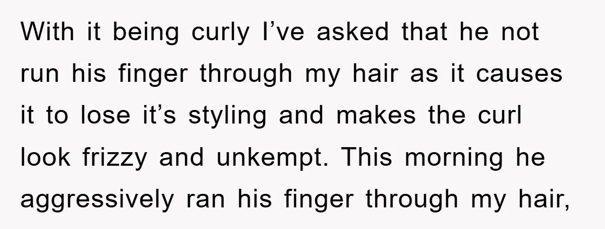 With it being curly I’ve asked that he not run his finger through my hair as it causes it to lose it’s styling and makes the curl look frizzy and...