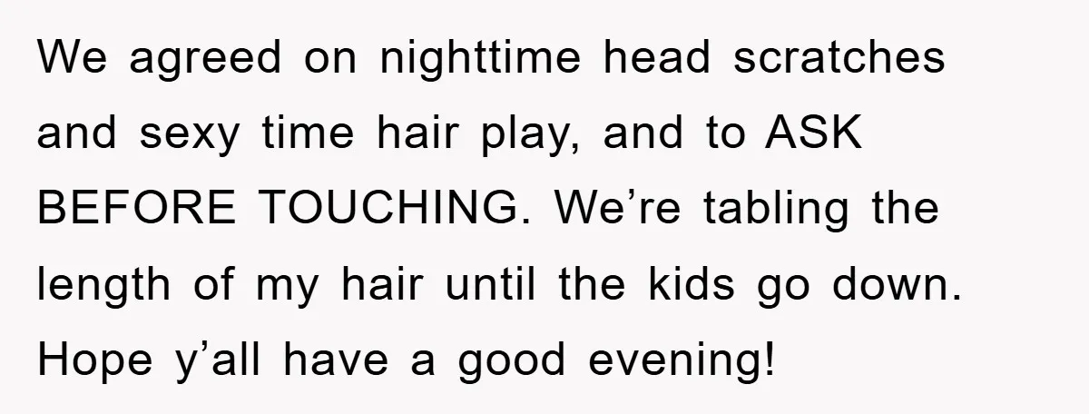 We agreed on nighttime head scratches and sexy time hair play, and to ASK BEFORE TOUCHING. We’re tabling the length of my hair until the kids go down. Hope y’all...