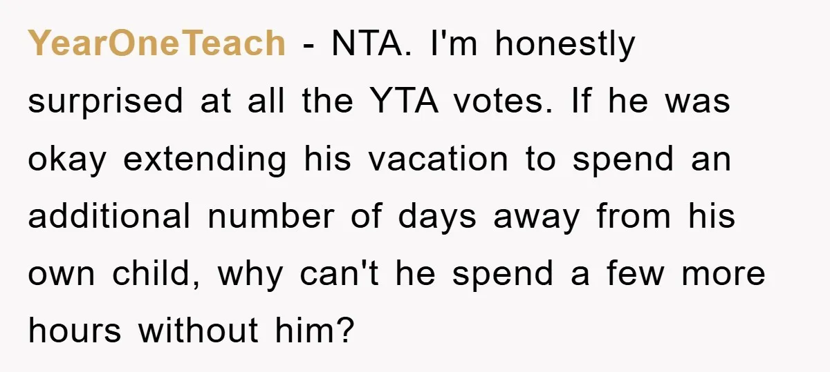 YearOneTeach − NTA. I'm honestly surprised at all the YTA votes. If he was okay extending his vacation to spend an additional number of days away from his own child,...