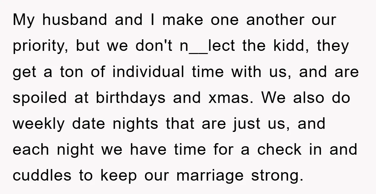 My husband and I make one another our priority, but we don't n__lect the kidd, they get a ton of individual time with us, and are spoiled at birthdays and...