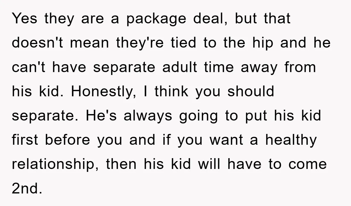 Yes they are a package deal, but that doesn't mean they're tied to the hip and he can't have separate adult time away from his kid. Honestly, I think you...