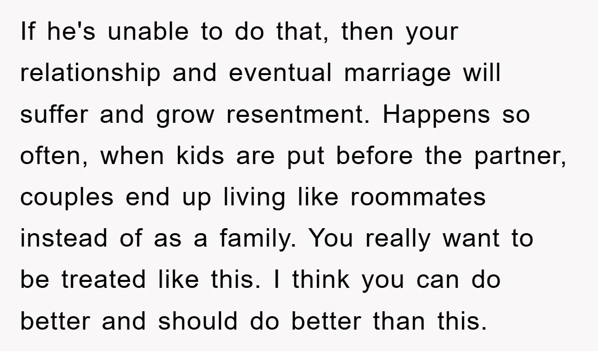 If he's unable to do that, then your relationship and eventual marriage will suffer and grow resentment. Happens so often, when kids are put before the partner, couples end up...
