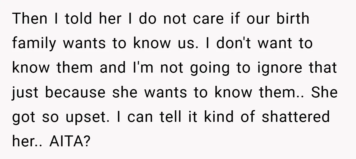 Then I told her I do not care if our birth family wants to know us. I don't want to know them and I'm not going to ignore that just...