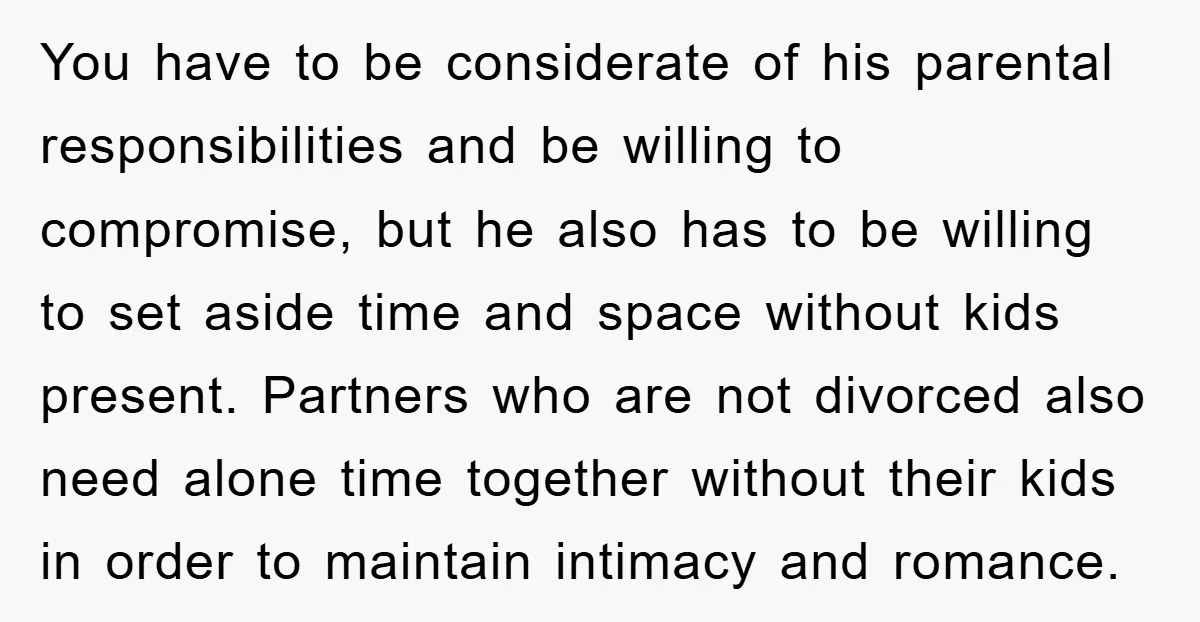You have to be considerate of his parental responsibilities and be willing to compromise, but he also has to be willing to set aside time and space without kids present....