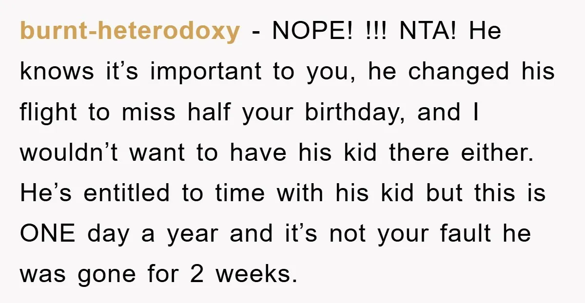 burnt-heterodoxy − NOPE! !!! NTA! He knows it’s important to you, he changed his flight to miss half your birthday, and I wouldn’t want to have his kid there either....