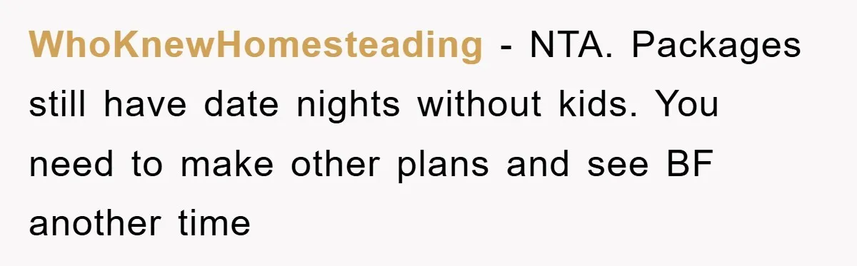 WhoKnewHomesteading − NTA. Packages still have date nights without kids. You need to make other plans and see BF another time