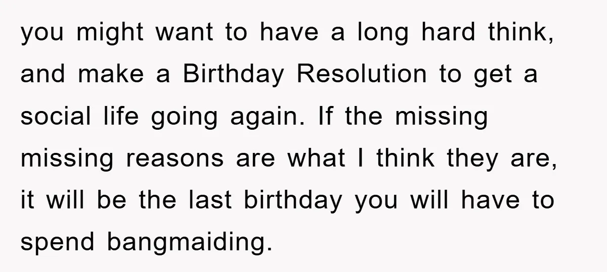 you might want to have a long hard think, and make a Birthday Resolution to get a social life going again. If the missing missing reasons are what I think...