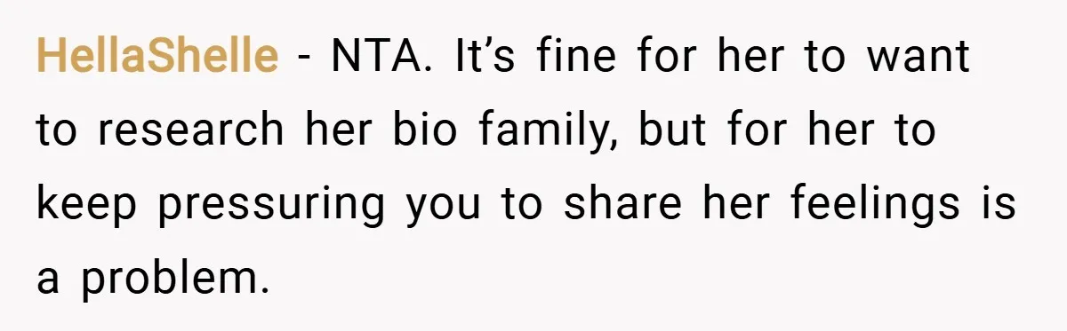 HellaShelle − NTA. It’s fine for her to want to research her bio family, but for her to keep pressuring you to share her feelings is a problem.