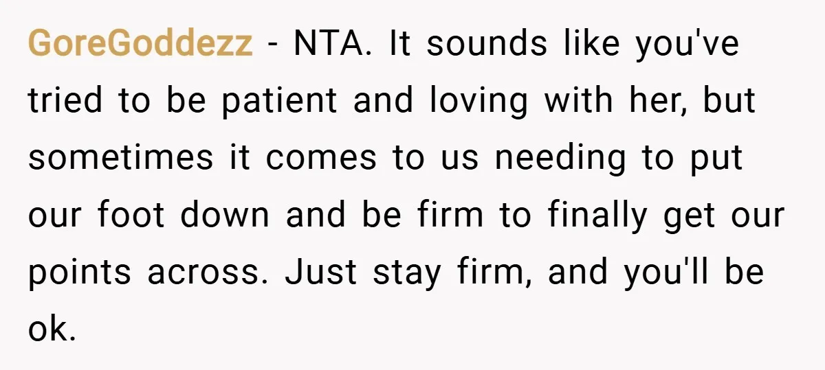 GoreGoddezz − NTA. It sounds like you've tried to be patient and loving with her, but sometimes it comes to us needing to put our foot down and be firm...