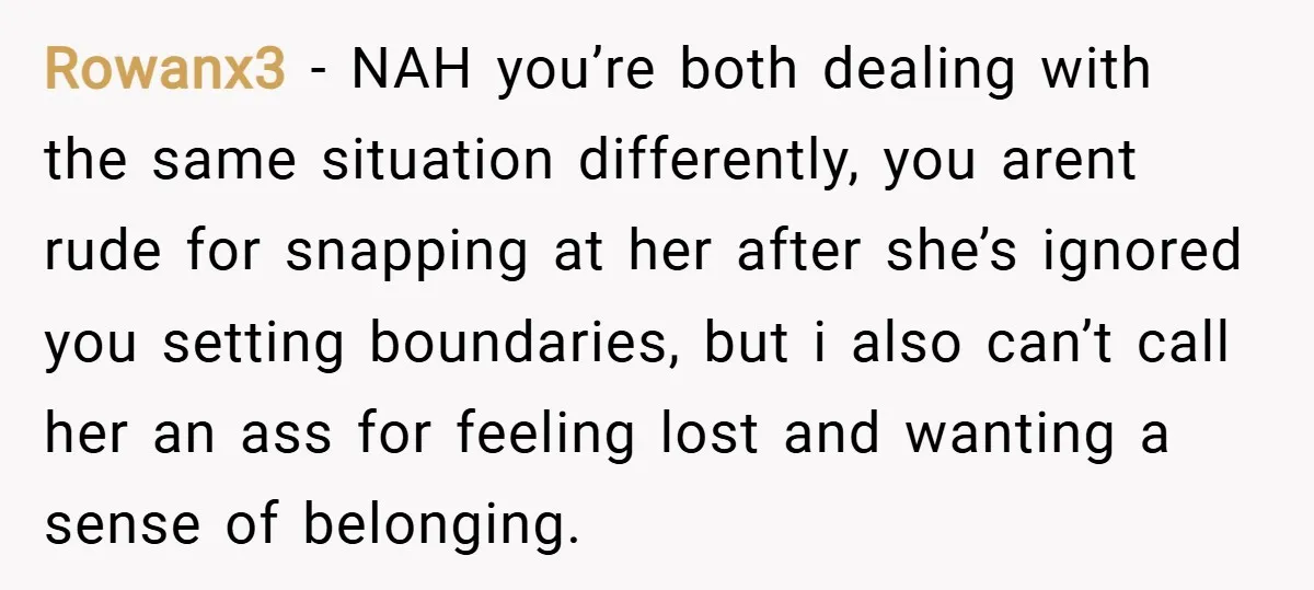 Rowanx3 − NAH you’re both dealing with the same situation differently, you arent rude for snapping at her after she’s ignored you setting boundaries, but i also can’t call her...