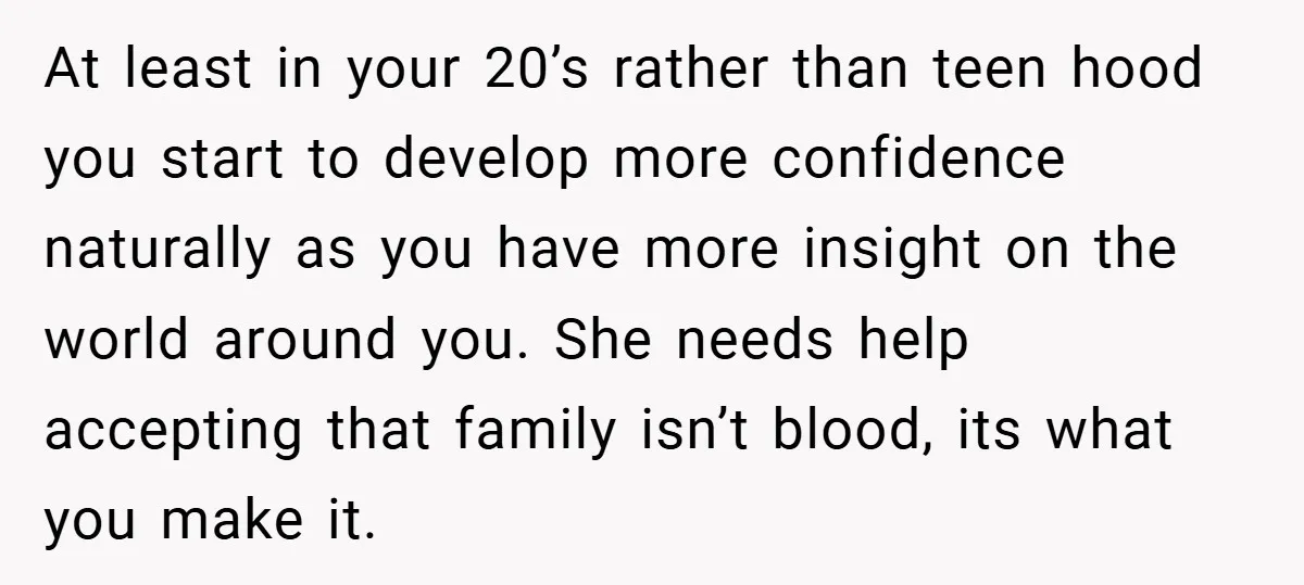 At least in your 20’s rather than teen hood you start to develop more confidence naturally as you have more insight on the world around you. She needs help accepting...