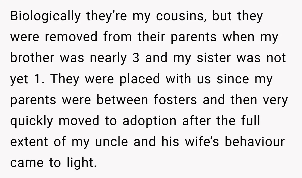 Biologically they’re my cousins, but they were removed from their parents when my brother was nearly 3 and my sister was not yet 1. They were placed with us since...