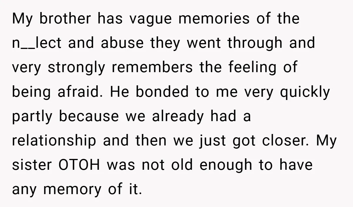 My brother has vague memories of the n__lect and abuse they went through and very strongly remembers the feeling of being afraid. He bonded to me very quickly partly because...
