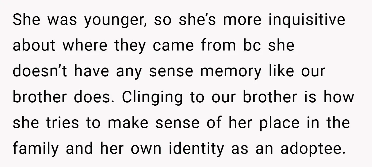 She was younger, so she’s more inquisitive about where they came from bc she doesn’t have any sense memory like our brother does. Clinging to our brother is how she...