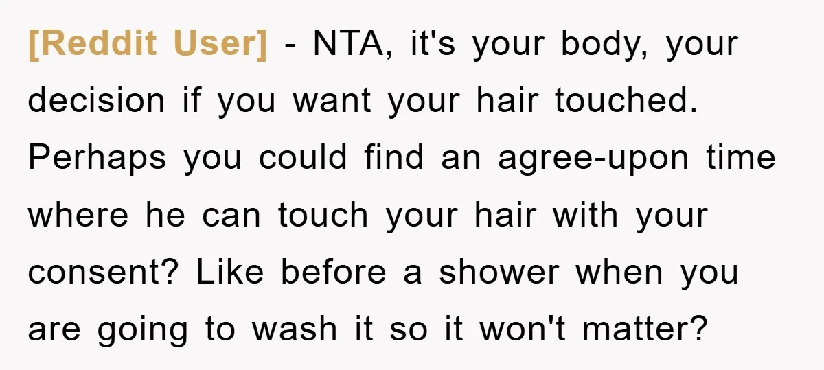 [Reddit User] − NTA, it's your body, your decision if you want your hair touched. Perhaps you could find an agree-upon time where he can touch your hair with your...