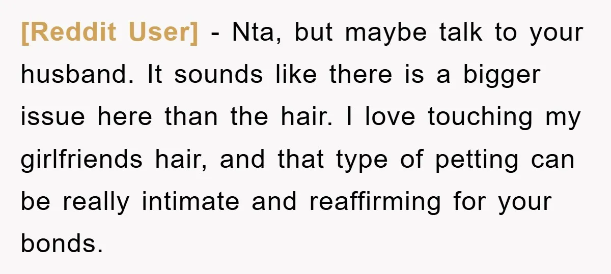 [Reddit User] − Nta, but maybe talk to your husband. It sounds like there is a bigger issue here than the hair. I love touching my girlfriends hair, and that...