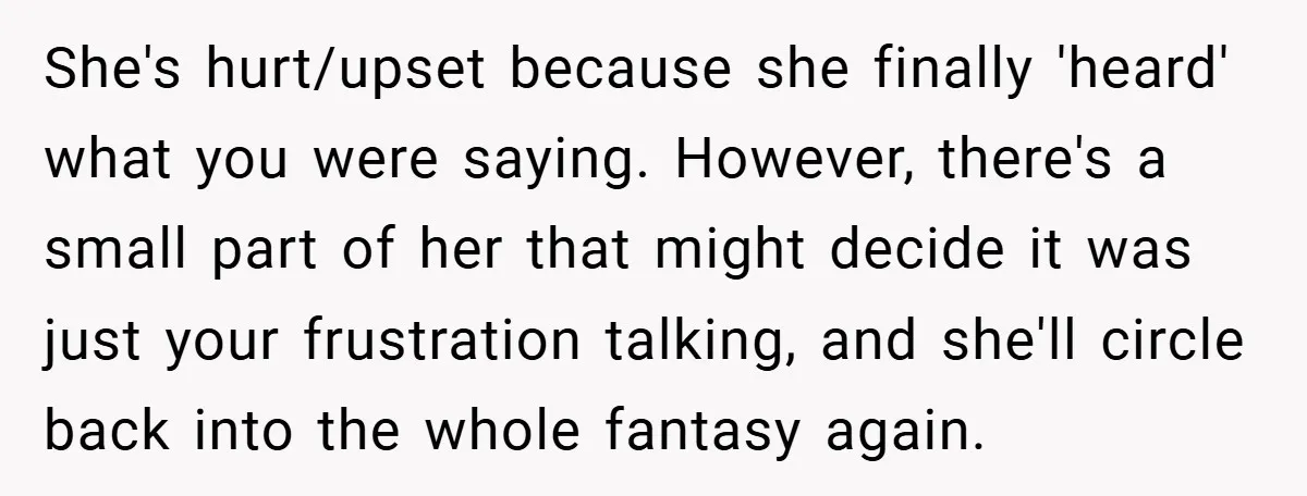 She's hurt/upset because she finally 'heard' what you were saying. However, there's a small part of her that might decide it was just your frustration talking, and she'll circle back...