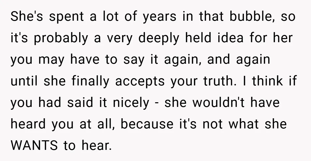 She's spent a lot of years in that bubble, so it's probably a very deeply held idea for her you may have to say it again, and again until she...