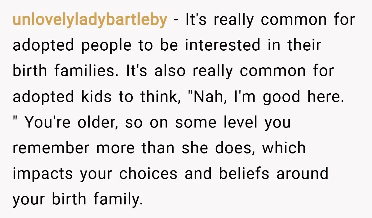 unlovelyladybartleby − It's really common for adopted people to be interested in their birth families. It's also really common for adopted kids to think, "Nah, I'm good here. " You're...