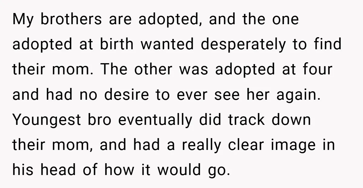 My brothers are adopted, and the one adopted at birth wanted desperately to find their mom. The other was adopted at four and had no desire to ever see her...