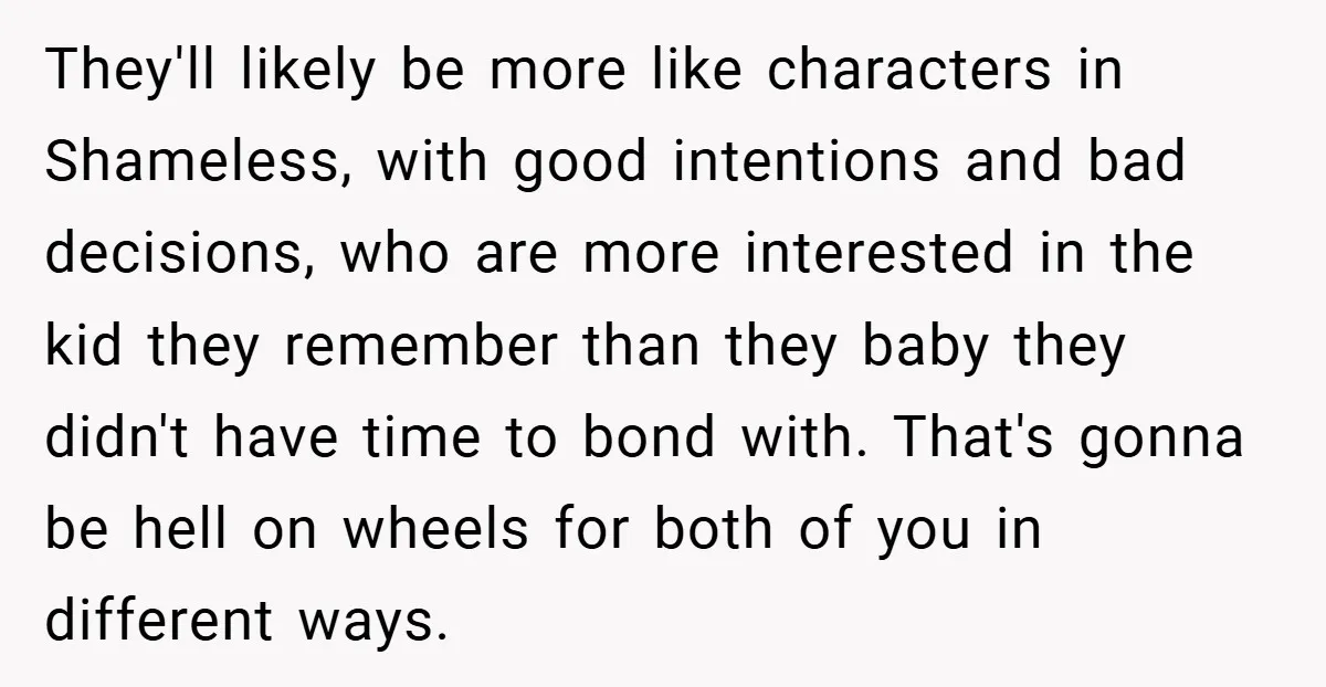 They'll likely be more like characters in Shameless, with good intentions and bad decisions, who are more interested in the kid they remember than they baby they didn't have time...