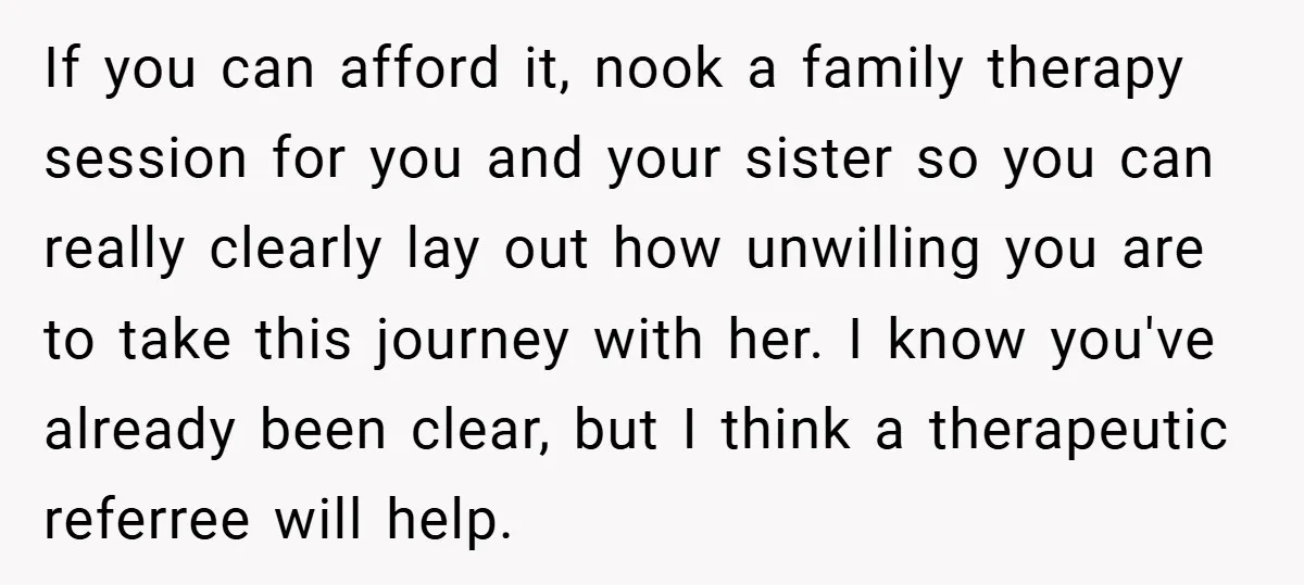 If you can afford it, nook a family therapy session for you and your sister so you can really clearly lay out how unwilling you are to take this journey...