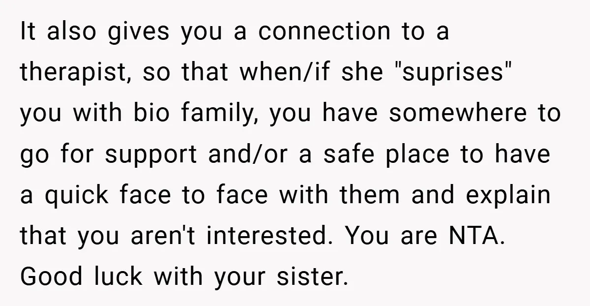 It also gives you a connection to a therapist, so that when/if she "suprises" you with bio family, you have somewhere to go for support and/or a safe place to...