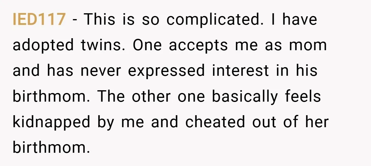IED117 − This is so complicated. I have adopted twins. One accepts me as mom and has never expressed interest in his birthmom. The other one basically feels kidnapped by...
