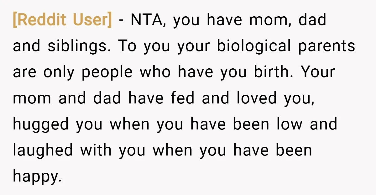 [Reddit User] − NTA, you have mom, dad and siblings. To you your biological parents are only people who have you birth. Your mom and dad have fed and loved...