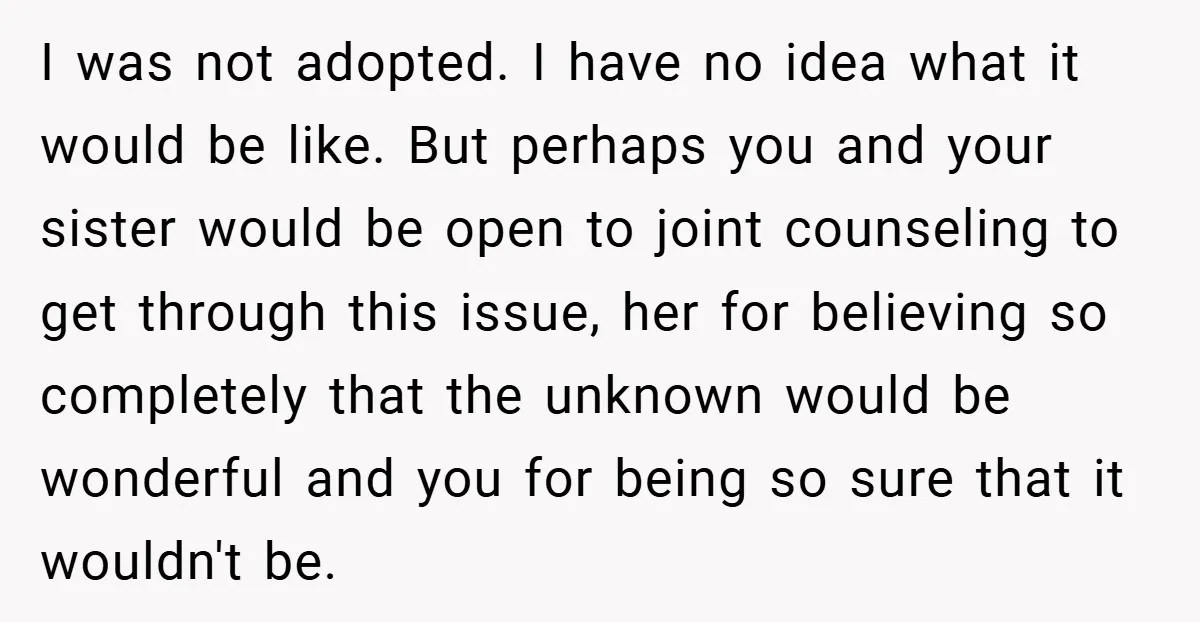 I was not adopted. I have no idea what it would be like. But perhaps you and your sister would be open to joint counseling to get through this issue,...