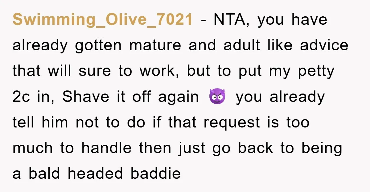 Swimming_Olive_7021 − NTA, you have already gotten mature and adult like advice that will sure to work, but to put my petty 2c in, Shave it off again 😈 you...