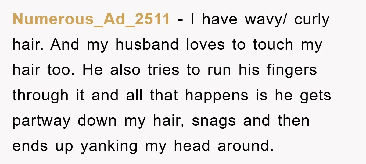 Numerous_Ad_2511 − I have wavy/ curly hair. And my husband loves to touch my hair too. He also tries to run his fingers through it and all that happens is...