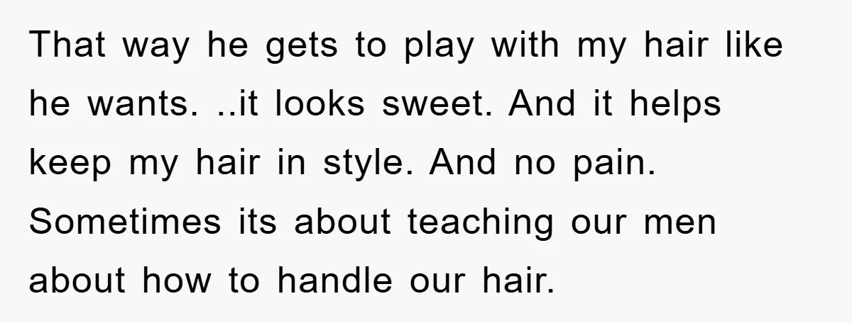 That way he gets to play with my hair like he wants. ..it looks sweet. And it helps keep my hair in style. And no pain. Sometimes its about teaching...