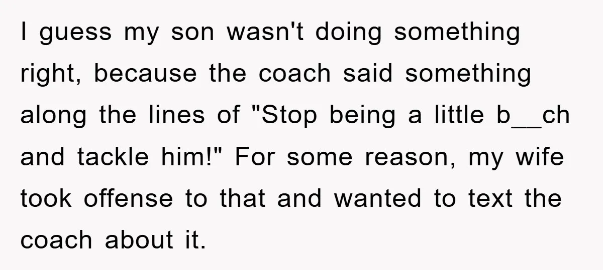 I guess my son wasn't doing something right, because the coach said something along the lines of "Stop being a little b__ch and tackle him!" For some reason, my wife...