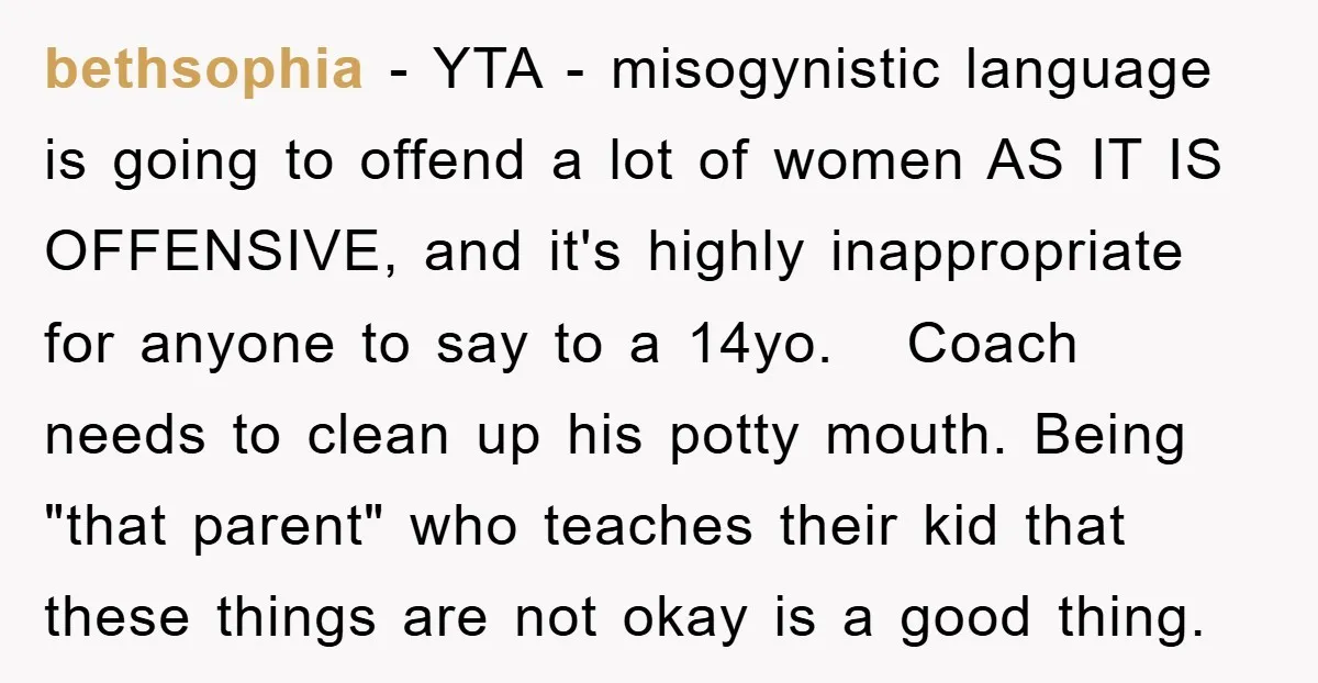 bethsophia − YTA - misogynistic language is going to offend a lot of women AS IT IS OFFENSIVE, and it's highly inappropriate for anyone to say to a 14yo. Coach...