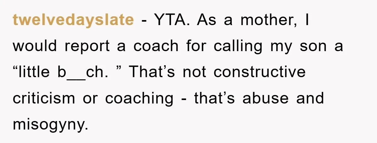 twelvedayslate − YTA. As a mother, I would report a coach for calling my son a “little b__ch. ” That’s not constructive criticism or coaching - that’s abuse and misogyny.