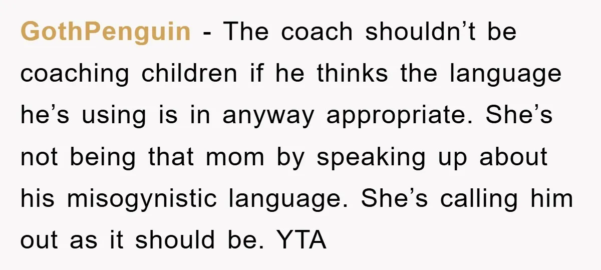 GothPenguin − The coach shouldn’t be coaching children if he thinks the language he’s using is in anyway appropriate. She’s not being that mom by speaking up about his misogynistic...